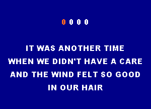 0000

IT WAS ANOTHER TIME
WHEN WE DIDN'T HAVE A CARE
AND THE WIND FELT SO GOOD

IN OUR HAIR