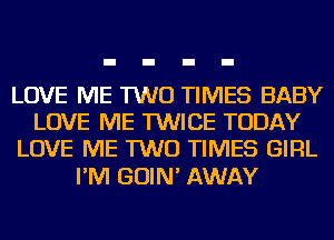 LOVE ME TWO TIMES BABY
LOVE ME TWICE TODAY
LOVE ME TWO TIMES GIRL

I'M GOIN' AWAY