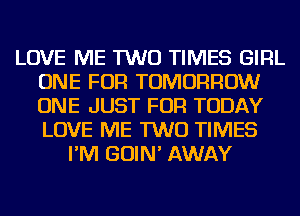 LOVE ME TWO TIMES GIRL
ONE FOR TOMORROW
ONE JUST FOR TODAY
LOVE ME TWO TIMES

I'M GOIN' AWAY