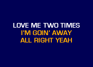 LOVE ME TWO TIMES
I'M GOIN' AWAY

ALL RIGHT YEAH