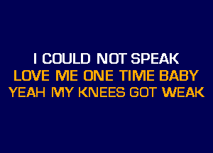 I COULD NOT SPEAK

LOVE ME ONE TIME BABY
YEAH MY KNEES GOT WEAK