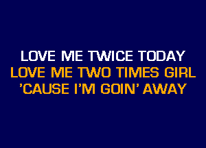 LOVE ME TWICE TODAY
LOVE ME TWO TIMES GIRL
'CAUSE I'M GOIN' AWAY
