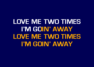 LOVE ME TWO TIMES
I'M GOIN' AWAY
LOVE ME TWO TIMES
I'M GUIN' AWAY