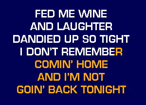 FED ME WINE
AND LAUGHTER
DANDIED UP 80 TIGHT
I DON'T REMEMBER
COMIM HOME
AND I'M NOT
GOIN' BACK TONIGHT