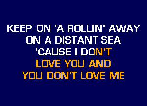 KEEP ON 'A ROLLIN' AWAY
ON A DISTANT SEA
'CAUSE I DON'T
LOVE YOU AND
YOU DON'T LOVE ME