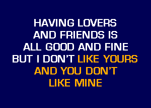 HAVING LOVERS
AND FRIENDS IS
ALL GOOD AND FINE
BUT I DON'T LIKE YOURS
AND YOU DON'T
LIKE MINE