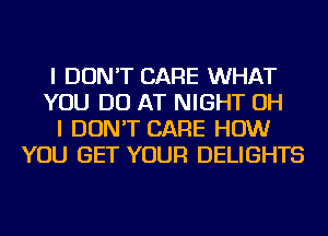 I DON'T CARE WHAT
YOU DO AT NIGHT OH
I DON'T CARE HOW
YOU GET YOUR DELIGHTS