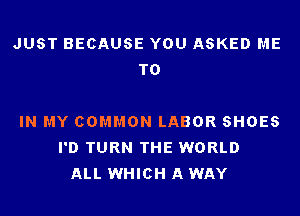 JUST BECAUSE YOU ASKED ME
TO

IN MY COMMON LABOR SHOES
I'D TURN THE WORLD
ALL WHICH A WAY