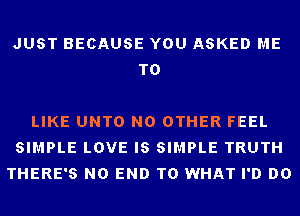 JUST BECAUSE YOU ASKED ME
TO

LIKE UNTO NO OTHER FEEL
SIMPLE LOVE IS SIMPLE TRUTH
THERE'S NO END T0 WHAT I'D DO