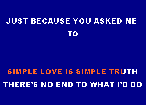JUST BECAUSE YOU ASKED ME
TO

SIMPLE LOVE IS SIMPLE TRUTH
THERE'S NO END T0 WHAT I'D DO