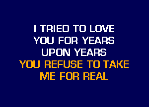 I TRIED TO LOVE
YOU FOR YEARS
UPON YEARS
YOU REFUSE TO TAKE
ME FOR REAL

g