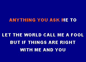 ANYTHING YOU ASK ME TO

LET THE WORLD CALL ME A FOOL
BUT IF THINGS ARE RIGHT
WITH ME AND YOU