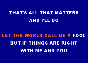 THAT'S ALL THAT MATTERS
AND I'LL DO

LET THE WORLD CALL ME A FOOL
BUT IF THINGS ARE RIGHT
WITH ME AND YOU