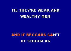 TIL THEY'RE WEAK AND
WEALTHY MEN

AND IF BEGGARS CAN'T
BE CHOOSERS