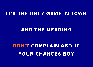 IT'S THE ONLY GAME IN TOWN

AND THE MEANING

DON'T COMPLAIN ABOUT
YOUR CHANCES BOY