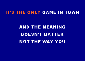 IT'S THE ONLY GAME IN TOWN

AND THE MEANING

DOESN'T MATTER
NOT THE WAY YOU