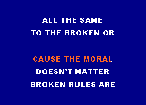 ALL THE SAME
TO THE BROKEN 0R

CAUSE THE MORAL
DOESN'T MATTER
BROKEN RULES ARE