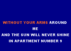 WITHOUT YOUR ARMS AROUND
ME
AND THE SUN WILL NEVER SHINE
IN APARTMENT NUMBER 9