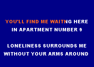 YOU'LL FIND ME WAITNG HERE
IN APARTMENT NUMBER 9

LONELINESS SURROUNDS ME
WITHOUT YOUR ARMS AROUND