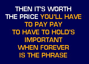 THEN ITS WORTH
THE PRICE YOU'LL HAVE
TO PAY PAY
TO HAVE TO HOLD'S
IMPORTANT
WHEN FOREVER
IS THE PHRASE
