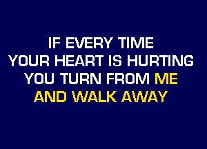 IF EVERY TIME
YOUR HEART IS HURTING
YOU TURN FROM ME
AND WALK AWAY