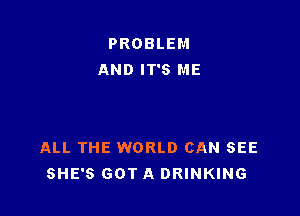 PROBLEM
AND IT'S ME

ALL THE WORLD CAN SEE
SHE'S GOT A DRINKING
