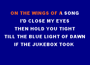 ON THE WINGS OF A SONG
I'D CLOSE MY EYES
THEN HOLD YOU TIGHT
TILL THE BLUE LIGHT 0F DAWN
IF THE JUKEBOX TOOK