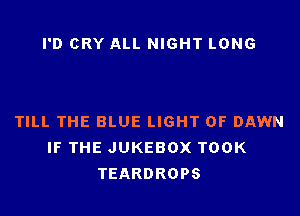 I'D CRY ALL NIGHT LONG

TILL THE BLUE LIGHT 0F DAWN
IF THE JUKEBOX TOOK
TEARDROPS