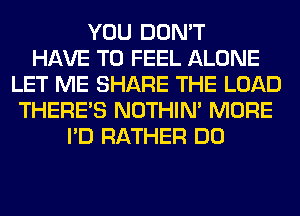 YOU DON'T
HAVE TO FEEL ALONE
LET ME SHARE THE LOAD
THERE'S NOTHIN' MORE
I'D RATHER DO