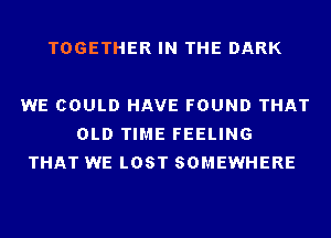 TOGETHER IN THE DARK

WE COULD HAVE FOUND THAT
OLD TIME FEELING
THAT WE LOST SOMEWHERE