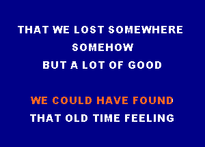 THAT WE LOST SOMEWHERE
SOMEHOW
BUT A LOT OF GOOD

WE COULD HAVE FOUND
THAT OLD TIME FEELING
