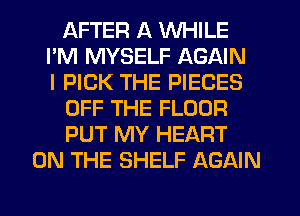 AFTER A WHILE
PM MYSELF AGAIN
I PICK THE PIECES
OFF THE FLOOR
PUT MY HEART
ON THE SHELF AGAIN