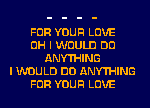 FOR YOUR LOVE
OH I WOULD DO
ANYTHING
I WOULD DO ANYTHING
FOR YOUR LOVE