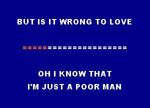 BUT IS IT WRONG TO LOVE

OH I KNOW THAT
I'M JUST A POOR MAN