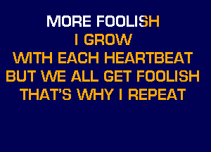 MORE FOOLISH
I GROW
WITH EACH HEARTBEAT
BUT WE ALL GET FOOLISH
THAT'S WHY I REPEAT