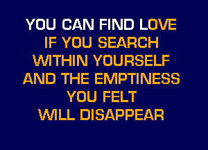 YOU CAN FIND LOVE
IF YOU SEARCH
WTHIN YOURSELF
AND THE EMPTINESS
YOU FELT
WLL DISAPPEAR