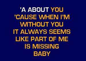 'A ABOUT YOU
'CAUSE WHEN I'M
WTHOUT YOU
IT ALWAYS SEEMS
LIKE PART OF ME
IS MISSING
BABY