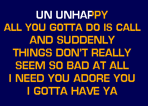 UN UNHAPPY
ALL YOU GOTTA DO IS CALL

AND SUDDENLY
THINGS DON'T REALLY
SEEM SO BAD AT ALL

I NEED YOU ADORE YOU

I GOTTA HAVE YA