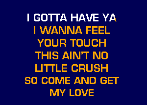 I GOTTA HAVE YA
I WANNA FEEL
YOUR TOUCH
THIS AIN'T N0

LITTLE CRUSH
SO COME AND GET

MY LOVE l