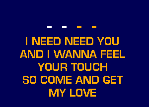 I NEED NEED YOU
AND I WANNA FEEL
YOUR TOUCH
SO COME AND GET
MY LOVE