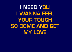 I NEED YOU
I WANNA FEEL
YOUR TOUCH

SO COME AND GET
MY LOVE