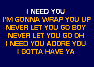 I NEED YOU
I'M GONNA WRAP YOU UP
NEVER LET YOU GO BOY
NEVER LET YOU GO OH
I NEED YOU ADORE YOU
I GOTTA HAVE YA