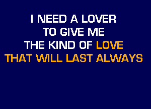I NEED A LOVER
TO GIVE ME
THE KIND OF LOVE
THAT WILL LAST ALWAYS