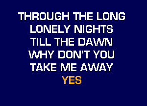 THROUGH THE LONG
LONELY NIGHTS
TILL THE DAWN
WHY DON'T YOU
TAKE ME AWAY

YES