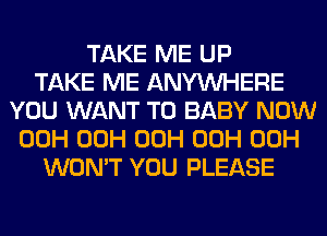 TAKE ME UP
TAKE ME ANYMIHERE
YOU WANT TO BABY NOW
00H 00H 00H 00H 00H
WON'T YOU PLEASE