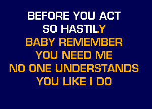 BEFORE YOU ACT
80 HASTILY
BABY REMEMBER
YOU NEED ME
NO ONE UNDERSTANDS
YOU LIKE I DO