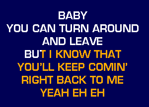 BABY
YOU CAN TURN AROUND
AND LEAVE
BUT I KNOW THAT
YOU'LL KEEP COMIM
RIGHT BACK TO ME
YEAH EH EH