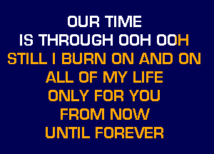 OUR TIME
IS THROUGH 00H 00H
STILL I BURN ON AND ON
ALL OF MY LIFE
ONLY FOR YOU
FROM NOW
UNTIL FOREVER