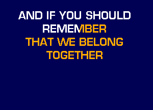 AND IF YOU SHOULD
REMEMBER
THAT WE BELONG
TOGETHER