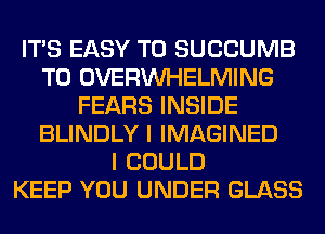 ITS EASY TO SUCCUMB
T0 OVERINHELMING
FEARS INSIDE
BLINDLY I IMAGINED
I COULD
KEEP YOU UNDER GLASS